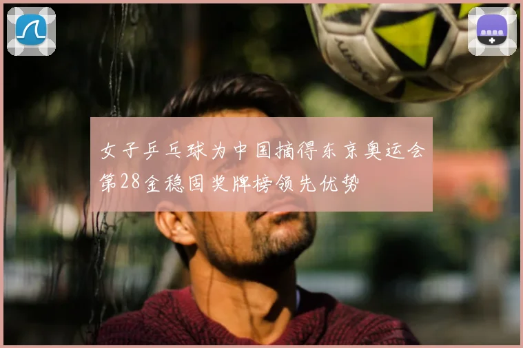 女子乒乓球为中国摘得东京奥运会第28金稳固奖牌榜领先优势