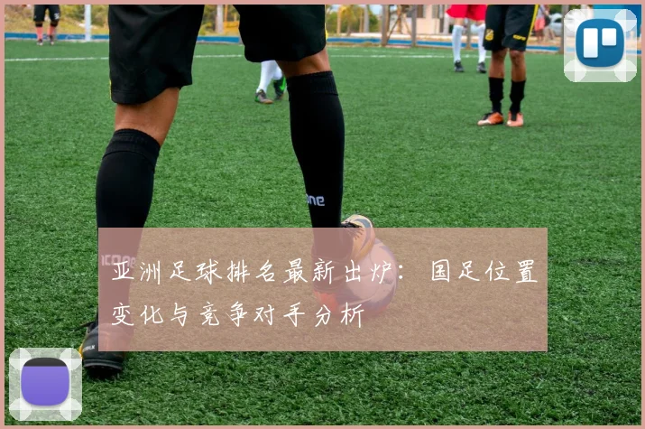 亚洲足球排名最新出炉:国足位置变化与竞争对手分析