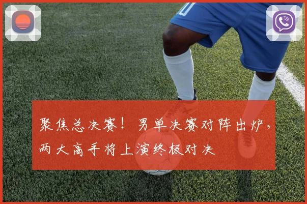 聚焦总决赛！男单决赛对阵出炉，两大高手将上演终极对决
