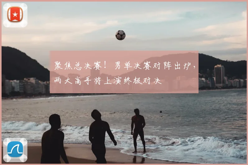 聚焦总决赛！男单决赛对阵出炉，两大高手将上演终极对决