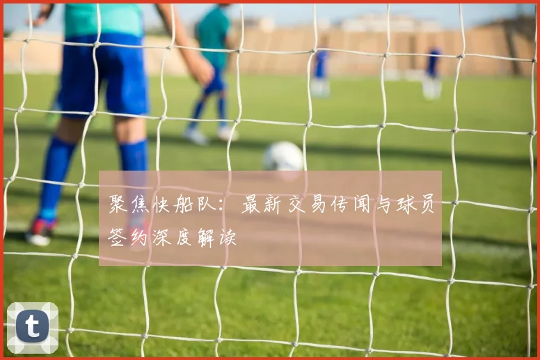 聚焦快船队：最新交易传闻与球员签约深度解读