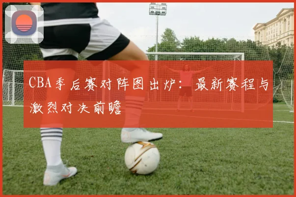 CBA季后赛对阵图出炉：最新赛程与激烈对决前瞻