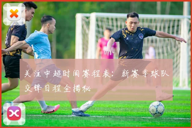 关注中超时间赛程表：新赛季球队交锋日程全揭秘