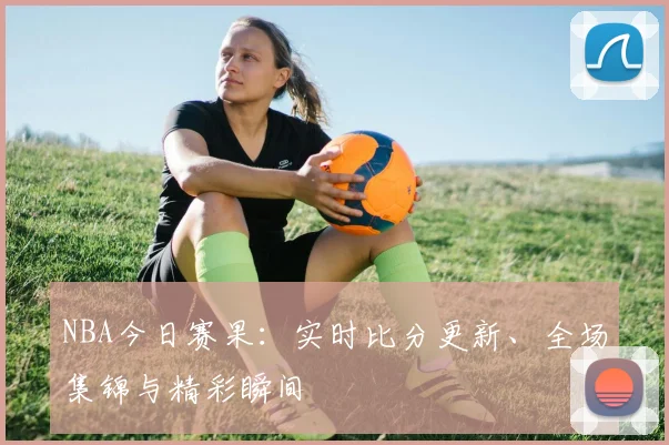 NBA今日赛果：实时比分更新、全场集锦与精彩瞬间
