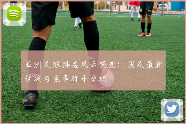 亚洲足球排名风云突变:国足最新位次与竞争对手分析
