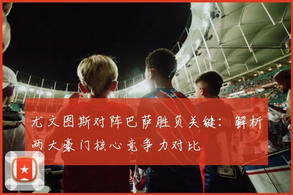 尤文图斯对阵巴萨胜负关键：解析两大豪门核心竞争力对比