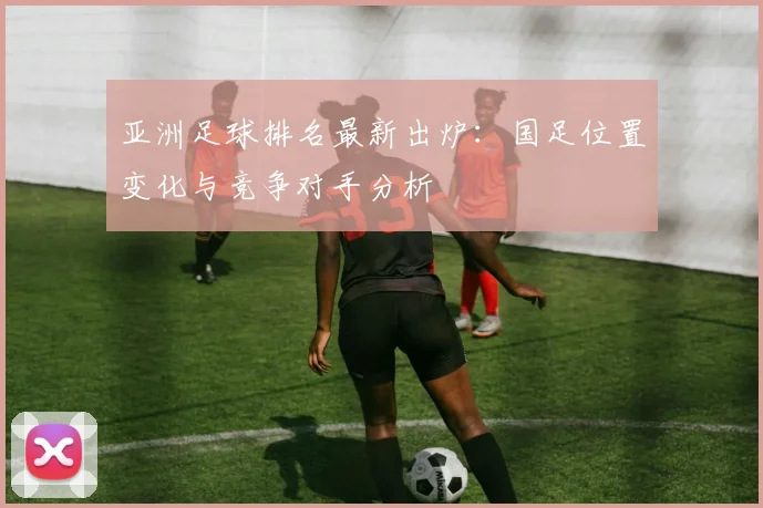 亚洲足球排名最新出炉:国足位置变化与竞争对手分析