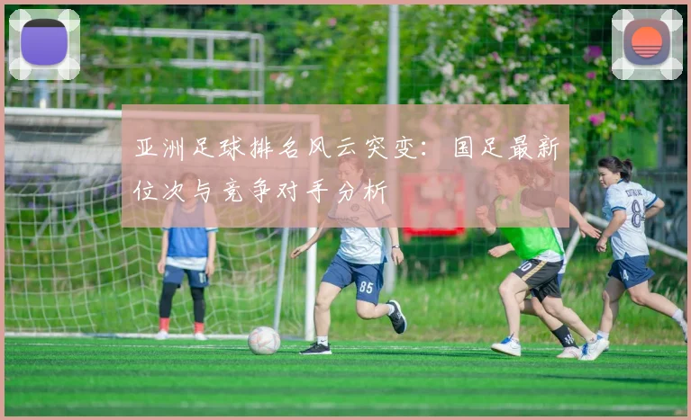亚洲足球排名风云突变:国足最新位次与竞争对手分析