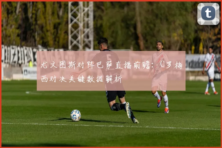 尤文图斯对阵巴萨直播前瞻:C罗梅西对决关键数据解析