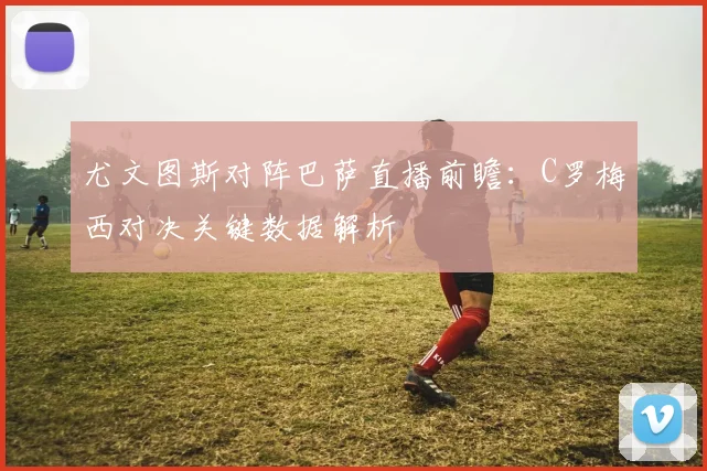 尤文图斯对阵巴萨直播前瞻:C罗梅西对决关键数据解析