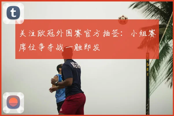 关注欧冠外围赛官方抽签:小组赛席位争夺战一触即发
