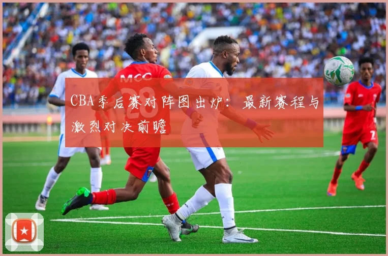 CBA季后赛对阵图出炉：最新赛程与激烈对决前瞻