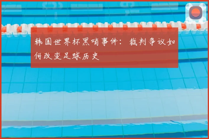 韩国世界杯黑哨事件：裁判争议如何改变足球历史