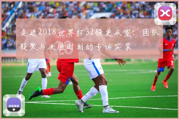 走进2018世界杯32强更衣室：团队凝聚与决胜时刻的专访实录