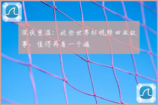 深夜重温：这些世界杯视频回放故事，值得再看一千遍