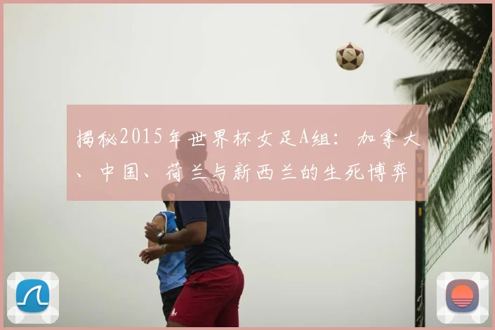 揭秘2015年世界杯女足A组：加拿大、中国、荷兰与新西兰的生死博弈
