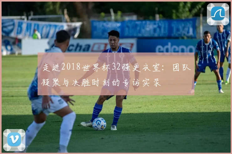 走进2018世界杯32强更衣室：团队凝聚与决胜时刻的专访实录