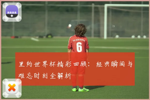 里约世界杯精彩回顾：经典瞬间与难忘时刻全解析