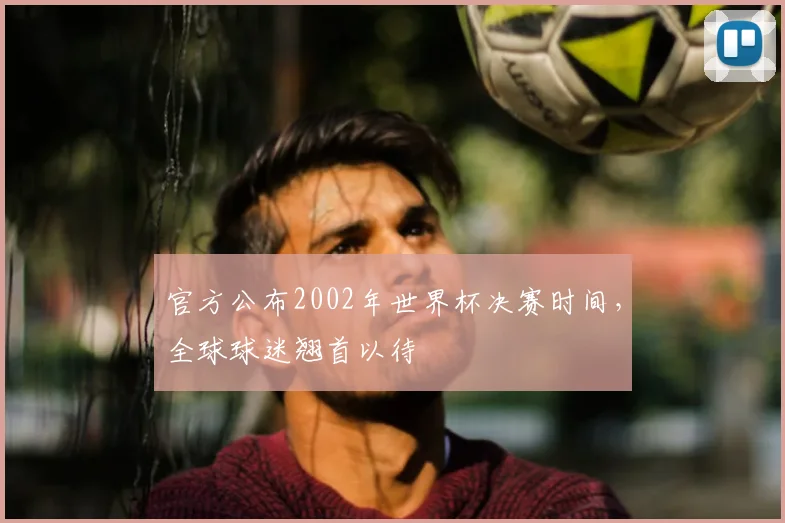 官方公布2002年世界杯决赛时间，全球球迷翘首以待