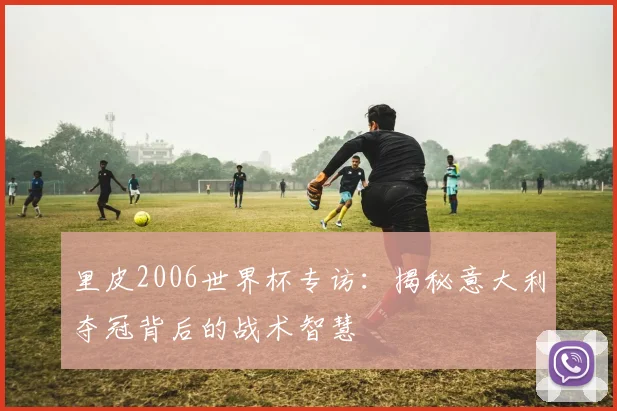 里皮2006世界杯专访：揭秘意大利夺冠背后的战术智慧