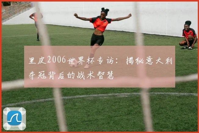 里皮2006世界杯专访：揭秘意大利夺冠背后的战术智慧