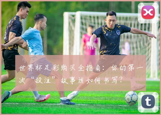 世界杯足彩购买全指南：你的第一次“投注”故事该如何书写？