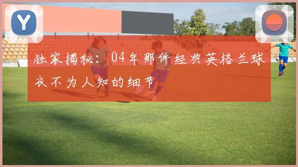 独家揭秘：04年那件经典英格兰球衣不为人知的细节