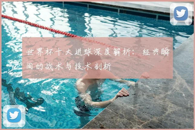 世界杯十大进球深度解析:经典瞬间的战术与技术剖析