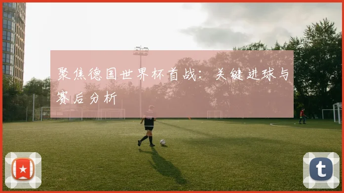 聚焦德国世界杯首战：关键进球与赛后分析