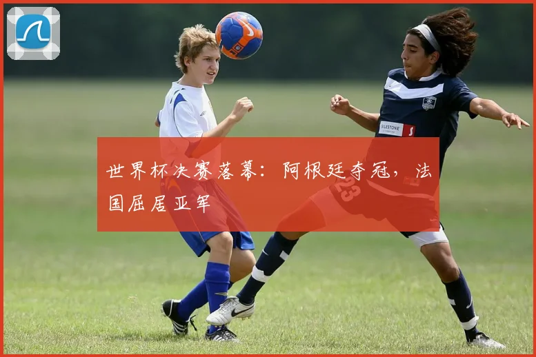 世界杯决赛落幕：阿根廷夺冠，法国屈居亚军
