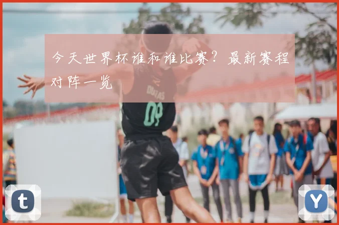 今天世界杯谁和谁比赛？最新赛程对阵一览