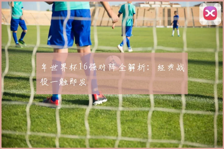 年世界杯16强对阵全解析：经典战役一触即发